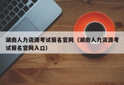 湖南人力资源考试报名官网（湖南人力资源考试报名官网入口）