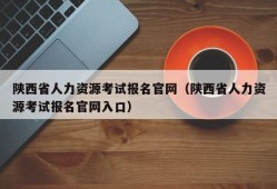 陕西省人力资源考试报名官网（陕西省人力资源考试报名官网入口）