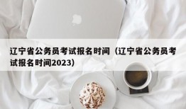 辽宁省公务员考试报名时间（辽宁省公务员考试报名时间2023）