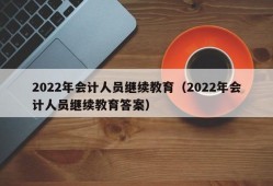 2022年会计人员继续教育（2022年会计人员继续教育答案）