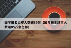 国考报名过审人数破85万（国考报名过审人数破85万会怎样）