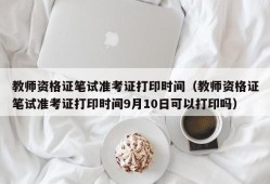 教师资格证笔试准考证打印时间（教师资格证笔试准考证打印时间9月10日可以打印吗）