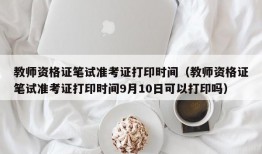 教师资格证笔试准考证打印时间（教师资格证笔试准考证打印时间9月10日可以打印吗）