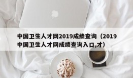 中国卫生人才网2019成绩查询（2019中国卫生人才网成绩查询入口,才）