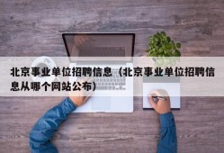 北京事业单位招聘信息（北京事业单位招聘信息从哪个网站公布）