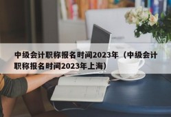 中级会计职称报名时间2023年（中级会计职称报名时间2023年上海）