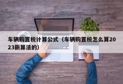 车辆购置税计算公式（车辆购置税怎么算2023新算法的）