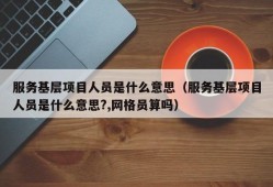 服务基层项目人员是什么意思（服务基层项目人员是什么意思?,网格员算吗）