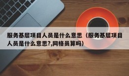 服务基层项目人员是什么意思（服务基层项目人员是什么意思?,网格员算吗）