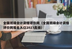 全国初级会计资格评价网（全国初级会计资格评价网报名入口2023高级）