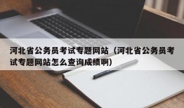 河北省公务员考试专题网站（河北省公务员考试专题网站怎么查询成绩啊）