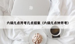 六级几点开考几点结束（六级几点钟开考）