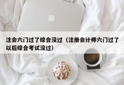 注会六门过了综合没过（注册会计师六门过了以后综合考试没过）