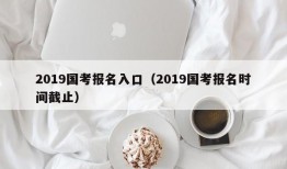 2019国考报名入口（2019国考报名时间截止）