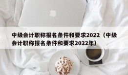 中级会计职称报名条件和要求2022（中级会计职称报名条件和要求2022年）