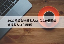 2020初级会计报名入口（2020初级会计报名入口在哪里）