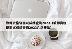 教师资格证面试成绩查询2023（教师资格证面试成绩查询2023几点开始）