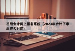 初级会计网上报名系统（2023年会计下半年报名时间）