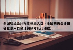 全国初级会计报名登录入口（全国初级会计报名登录入口会计初级考几门课程）