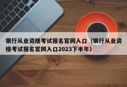 银行从业资格考试报名官网入口（银行从业资格考试报名官网入口2023下半年）