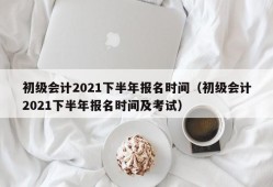 初级会计2021下半年报名时间（初级会计2021下半年报名时间及考试）