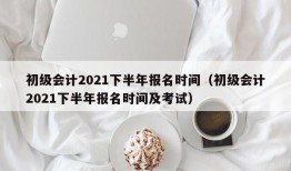 初级会计2021下半年报名时间（初级会计2021下半年报名时间及考试）