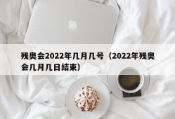 残奥会2022年几月几号（2022年残奥会几月几日结束）