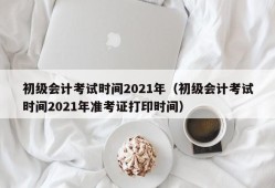 初级会计考试时间2021年（初级会计考试时间2021年准考证打印时间）