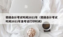 初级会计考试时间2021年（初级会计考试时间2021年准考证打印时间）