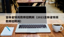 吉林省特岗教师招聘网（2021吉林省特岗教师招聘网）