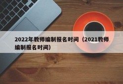 2022年教师编制报名时间（2021教师编制报名时间）