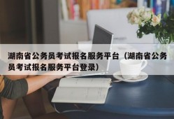 湖南省公务员考试报名服务平台（湖南省公务员考试报名服务平台登录）