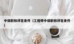 中级职称评定条件（工程师中级职称评定条件）