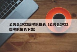 公务员2022国考职位表（公务员2022国考职位表下载）