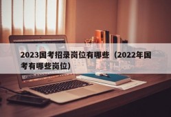 2023国考招录岗位有哪些（2022年国考有哪些岗位）