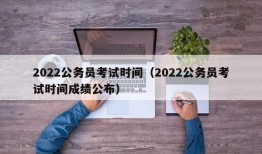 2022公务员考试时间（2022公务员考试时间成绩公布）