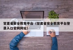 甘肃省安全教育平台（甘肃省安全教育平台登录入口官网网址）