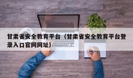 甘肃省安全教育平台（甘肃省安全教育平台登录入口官网网址）