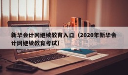 新华会计网继续教育入口（2020年新华会计网继续教育考试）