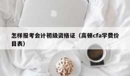 怎样报考会计初级资格证（高顿cfa学费价目表）