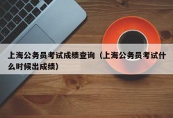 上海公务员考试成绩查询（上海公务员考试什么时候出成绩）