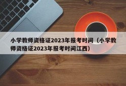 小学教师资格证2023年报考时间（小学教师资格证2023年报考时间江西）