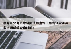 黑龙江公务员考试网成绩查询（黑龙江公务员考试网成绩查询时间）