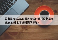 公务员考试2023报名考试时间（公务员考试2023报名考试时间下半年）