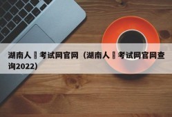 湖南人亊考试网官网（湖南人亊考试网官网查询2022）