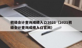 初级会计查询成绩入口2021（2021初级会计查询成绩入口官网）