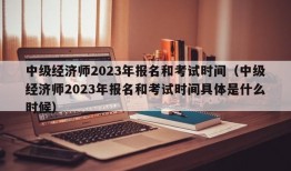 中级经济师2023年报名和考试时间（中级经济师2023年报名和考试时间具体是什么时候）