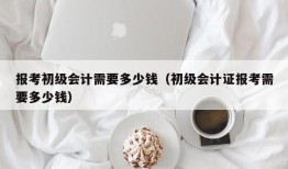 报考初级会计需要多少钱（初级会计证报考需要多少钱）