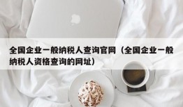 全国企业一般纳税人查询官网（全国企业一般纳税人资格查询的网址）