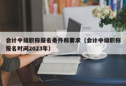 会计中级职称报名条件和要求（会计中级职称报名时间2023年）